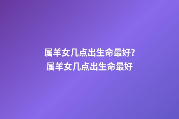 属羊女几点出生命最好？ 属羊女几点出生命最好-第1张-观点-玄机派